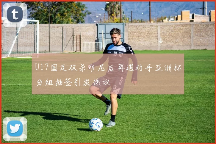 U17国足双杀印尼后再遇对手亚洲杯分组抽签引发热议