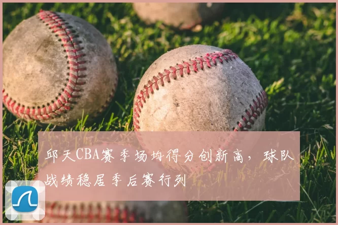 邱天CBA赛季场均得分创新高,球队战绩稳居季后赛行列