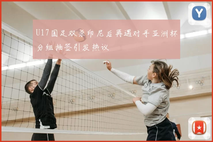 U17国足双杀印尼后再遇对手亚洲杯分组抽签引发热议