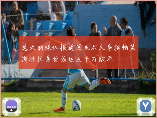 意大利媒体报道国米尤文争抢帕莱斯特拉身价或达五千万欧元