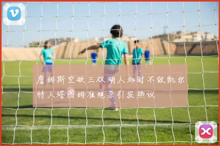 詹姆斯空砍三双湖人加时不敌凯尔特人塔图姆准绝杀引发热议