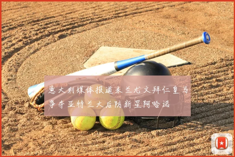 意大利媒体报道米兰尤文拜仁皇马争夺亚特兰大后防新星阿哈诺