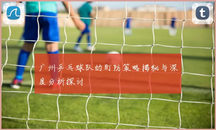 广州乒乓球队的盯防策略揭秘与深度分析探讨