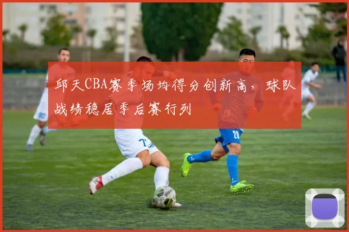 邱天CBA赛季场均得分创新高,球队战绩稳居季后赛行列