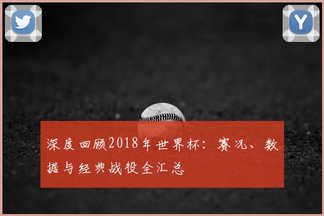 深度回顾2018年世界杯:赛况、数据与经典战役全汇总