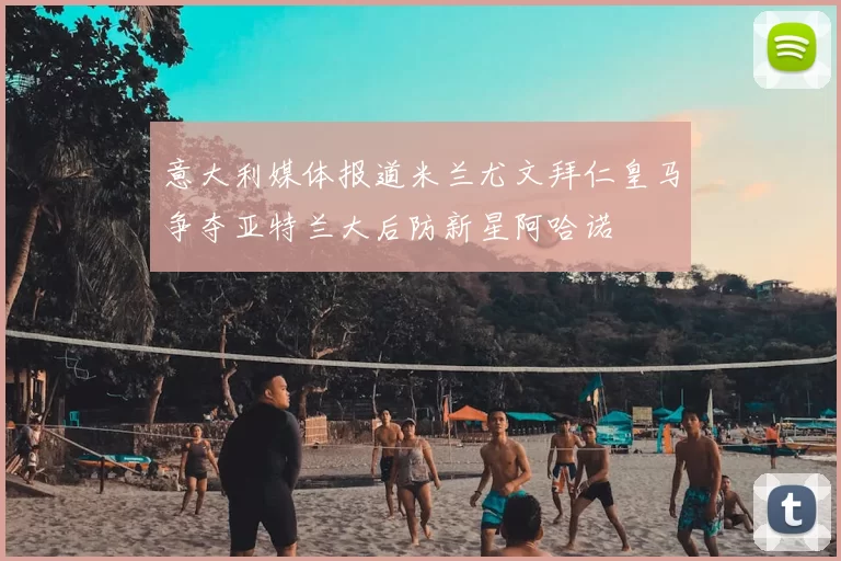 意大利媒体报道米兰尤文拜仁皇马争夺亚特兰大后防新星阿哈诺