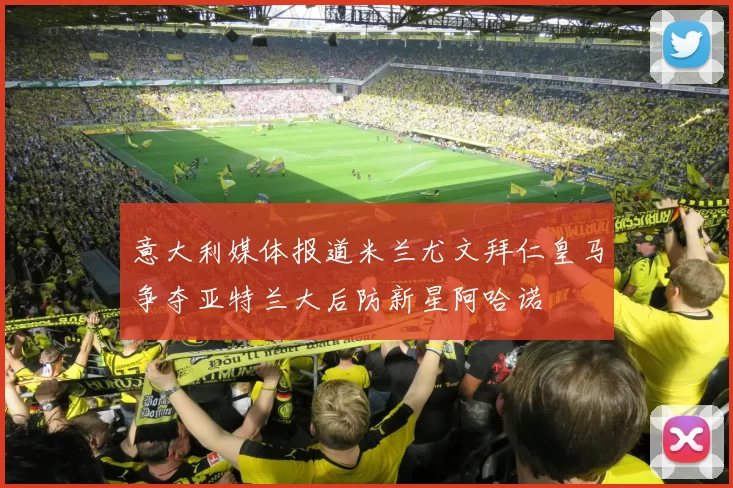 意大利媒体报道米兰尤文拜仁皇马争夺亚特兰大后防新星阿哈诺