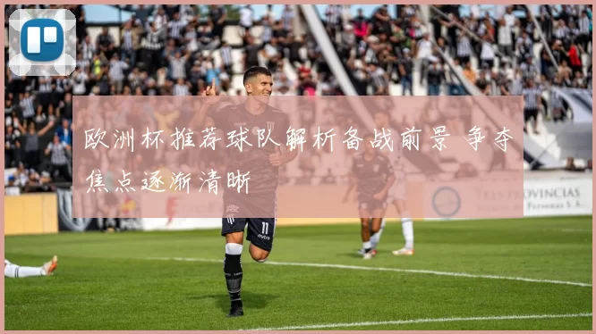 欧洲杯推荐球队解析备战前景 争夺焦点逐渐清晰