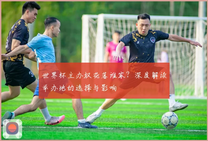 世界杯主办权花落谁家?深度解读举办地的选择与影响