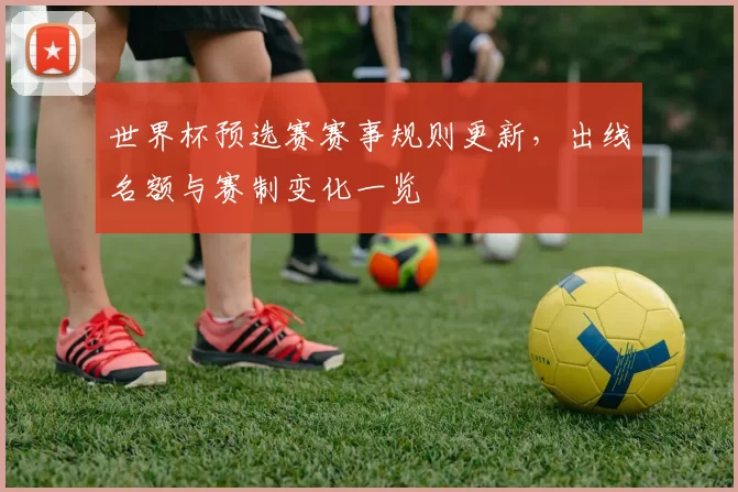 世界杯预选赛赛事规则更新,出线名额与赛制变化一览