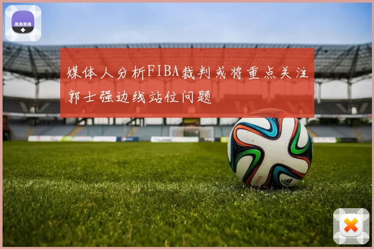 媒体人分析FIBA裁判或将重点关注郭士强边线站位问题