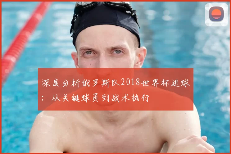 深度分析俄罗斯队2018世界杯进球:从关键球员到战术执行