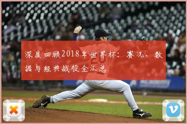 深度回顾2018年世界杯:赛况、数据与经典战役全汇总