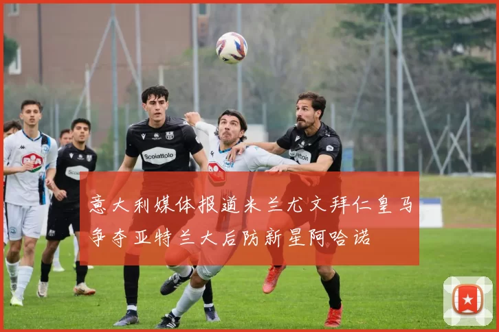 意大利媒体报道米兰尤文拜仁皇马争夺亚特兰大后防新星阿哈诺