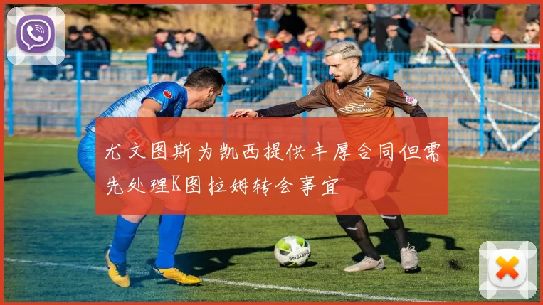 尤文图斯为凯西提供丰厚合同但需先处理K图拉姆转会事宜