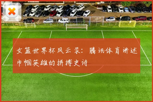 女篮世界杯风云录:腾讯体育讲述巾帼英雄的拼搏史诗