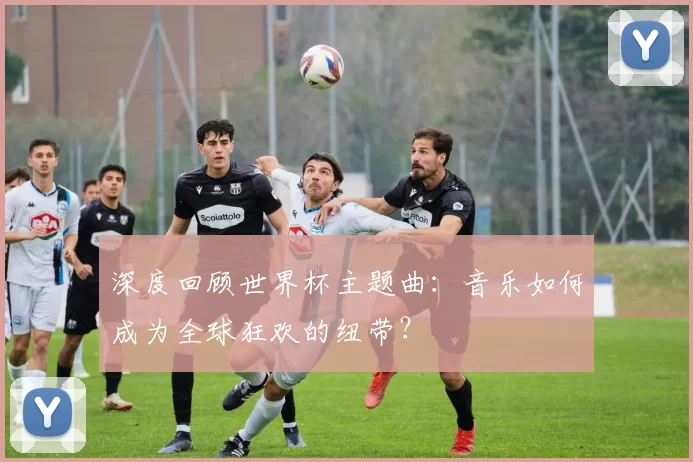 深度回顾世界杯主题曲:音乐如何成为全球狂欢的纽带?