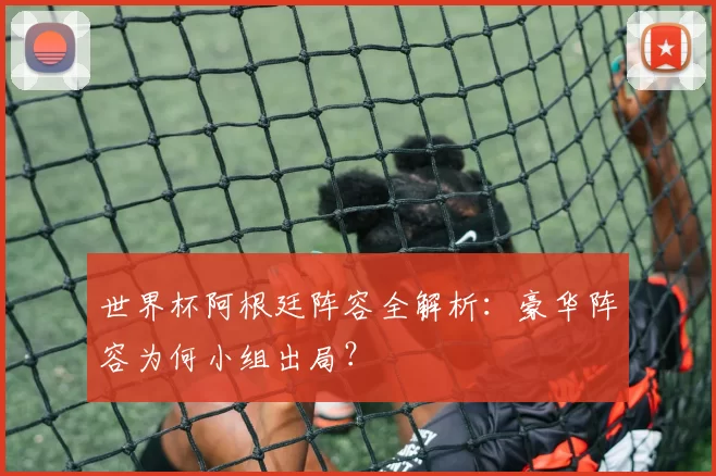 世界杯阿根廷阵容全解析：豪华阵容为何小组出局？