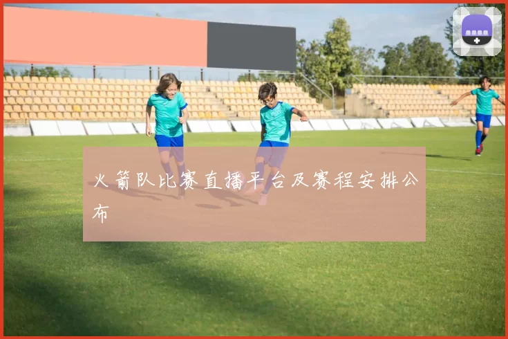 火箭队比赛直播平台及赛程安排公布