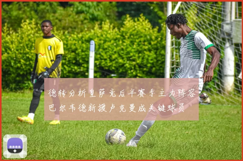 德转分析皇萨竞后半赛季主力阵容巴尔韦德新援卢克曼成关键球员