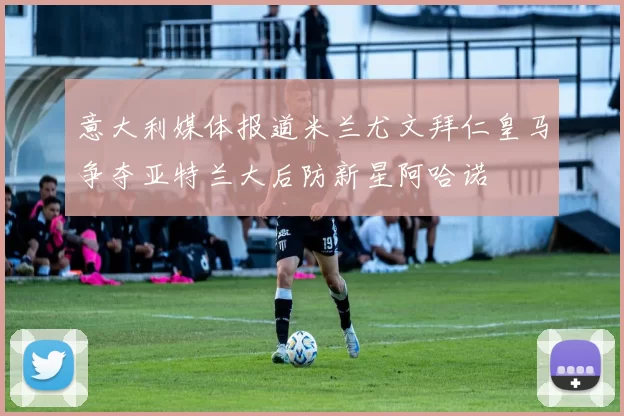 意大利媒体报道米兰尤文拜仁皇马争夺亚特兰大后防新星阿哈诺