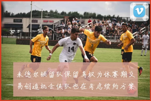 米德尔顿留队保留鸟权为休赛期交易创造机会侠队也在考虑续约方案