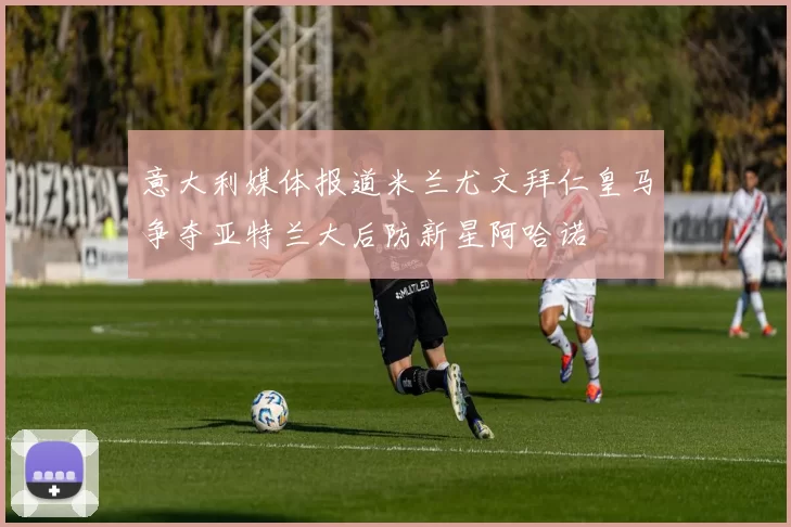 意大利媒体报道米兰尤文拜仁皇马争夺亚特兰大后防新星阿哈诺