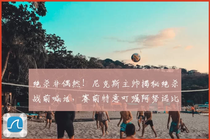 绝杀非偶然!尼克斯主帅揭秘绝杀战前喊话,赛前特意叮嘱阿努诺比