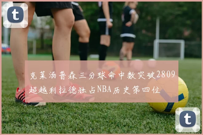 克莱汤普森三分球命中数突破2809超越利拉德独占NBA历史第四位