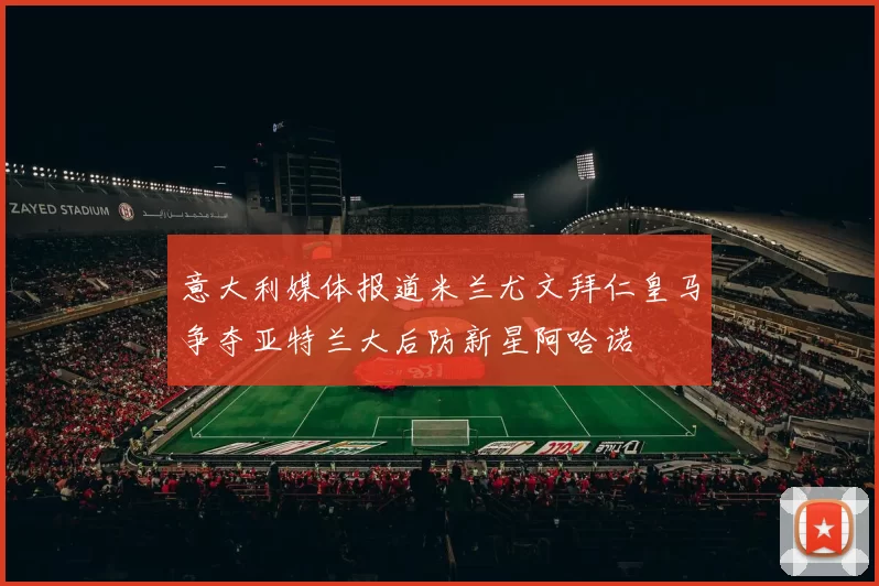 意大利媒体报道米兰尤文拜仁皇马争夺亚特兰大后防新星阿哈诺