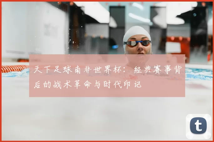 天下足球南非世界杯：经典赛事背后的战术革命与时代印记