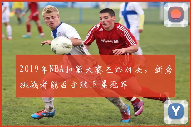 2019年NBA扣篮大赛王炸对决，新秀挑战者能否击败卫冕冠军