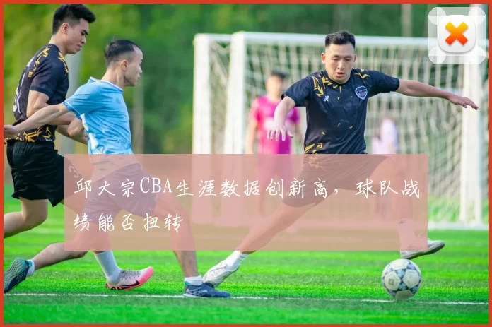邱大宗CBA生涯数据创新高,球队战绩能否扭转
