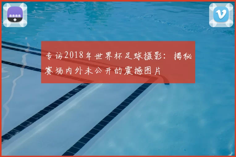 专访2018年世界杯足球摄影:揭秘赛场内外未公开的震撼图片