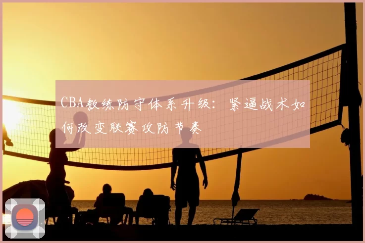 CBA教练防守体系升级：紧逼战术如何改变联赛攻防节奏