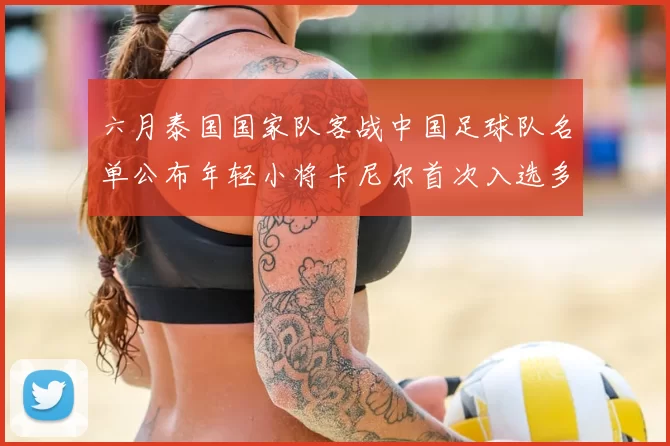 六月泰国国家队客战中国足球队名单公布年轻小将卡尼尔首次入选多名经验丰富老将随队出征