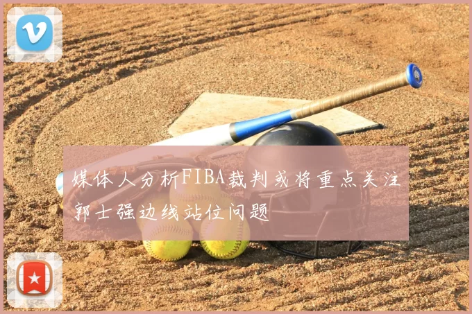 媒体人分析FIBA裁判或将重点关注郭士强边线站位问题