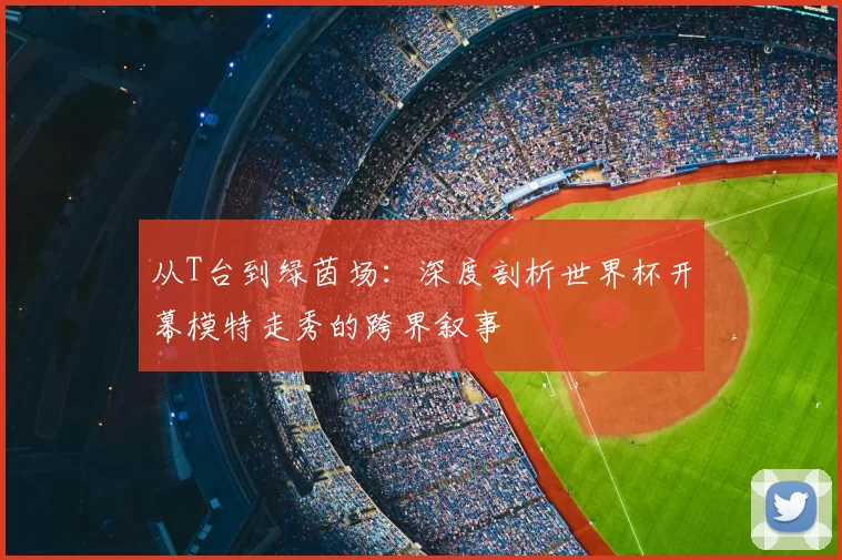 从T台到绿茵场：深度剖析世界杯开幕模特走秀的跨界叙事