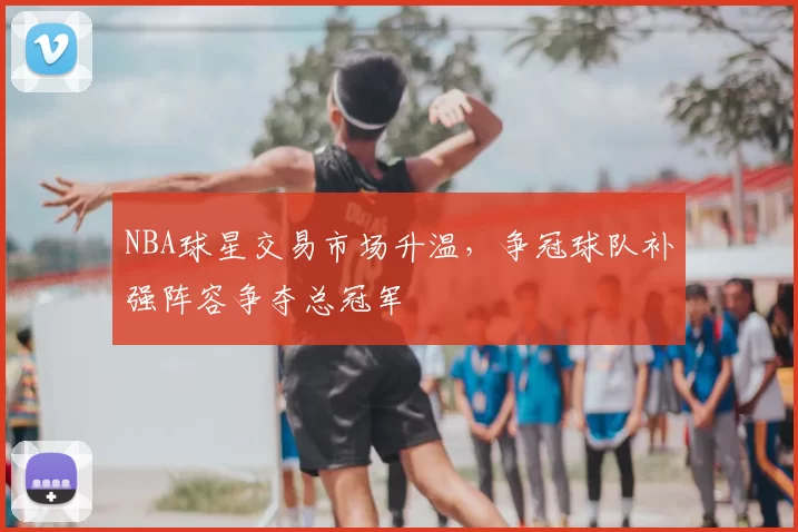 NBA球星交易市场升温，争冠球队补强阵容争夺总冠军