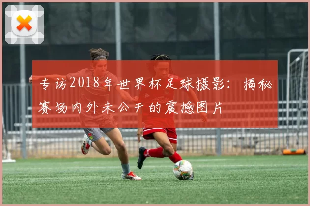 专访2018年世界杯足球摄影：揭秘赛场内外未公开的震撼图片