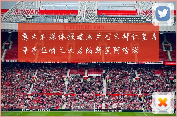 意大利媒体报道米兰尤文拜仁皇马争夺亚特兰大后防新星阿哈诺