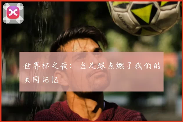 世界杯之夜:当足球点燃了我们的共同记忆
