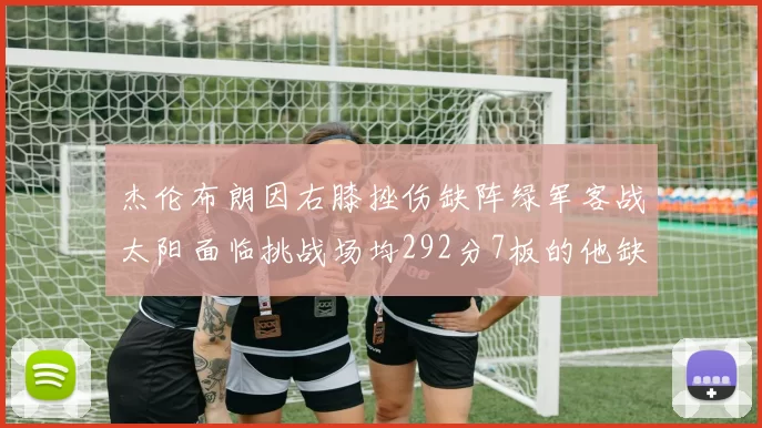 杰伦布朗因右膝挫伤缺阵绿军客战太阳面临挑战场均292分7板的他缺席影响大