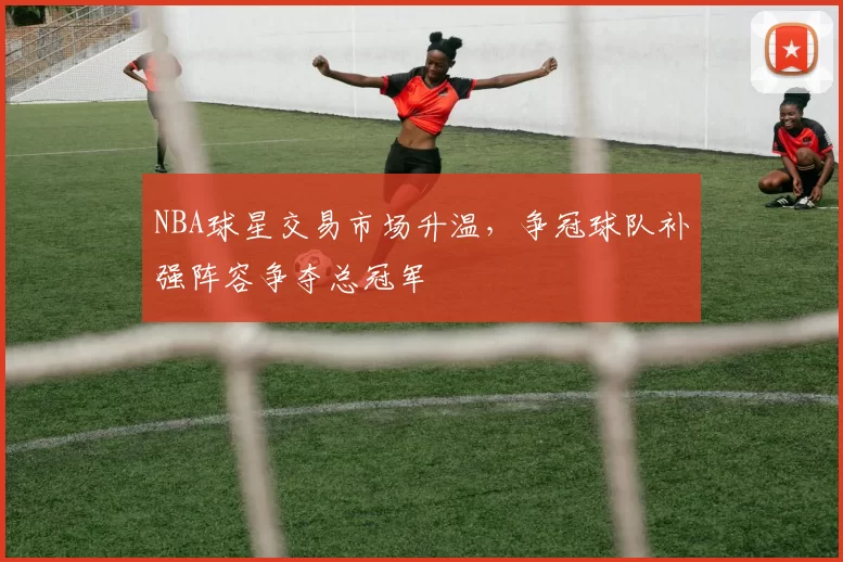 NBA球星交易市场升温，争冠球队补强阵容争夺总冠军