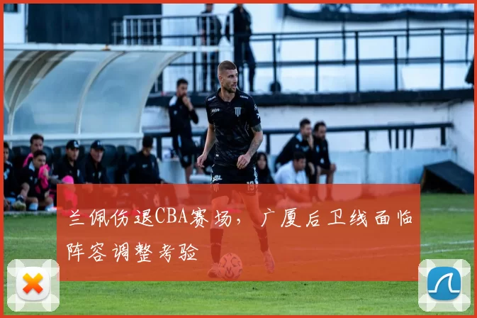 兰佩伤退CBA赛场,广厦后卫线面临阵容调整考验