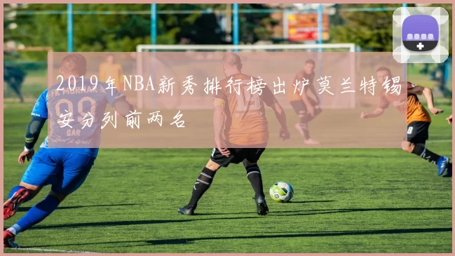 2019年NBA新秀排行榜出炉莫兰特锡安分列前两名
