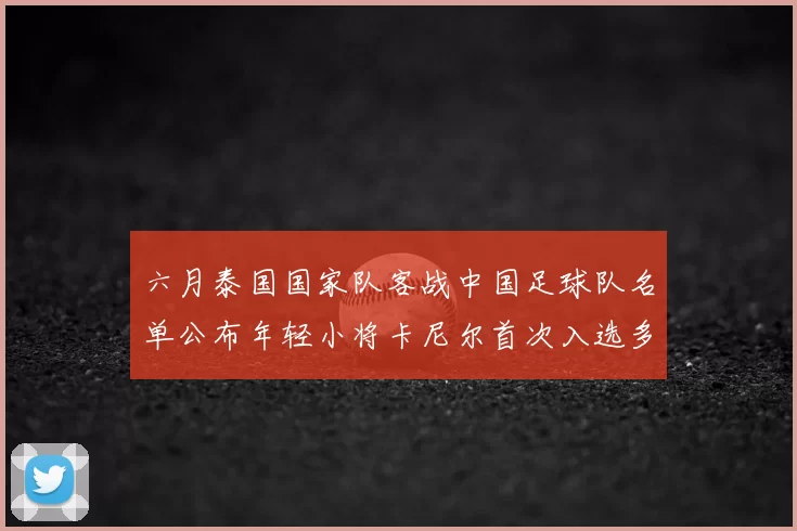 六月泰国国家队客战中国足球队名单公布年轻小将卡尼尔首次入选多名经验丰富老将随队出征