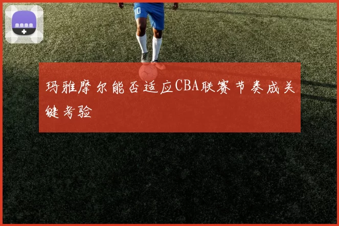 玛雅摩尔能否适应CBA联赛节奏成关键考验