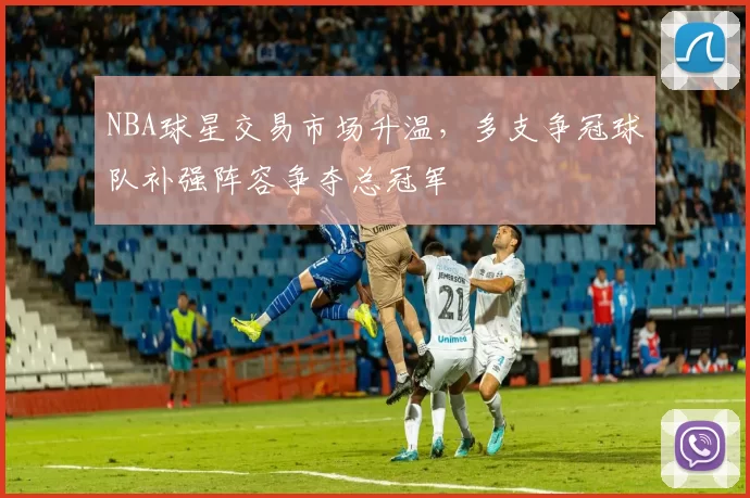 NBA球星交易市场升温，多支争冠球队补强阵容争夺总冠军