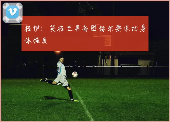 格伊：英格兰具备图赫尔要求的身体强度